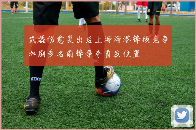 武磊伤愈复出后上海海港锋线竞争加剧多名前锋争夺首发位置