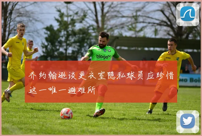 乔约翰逊谈更衣室隐私球员应珍惜这一唯一避难所