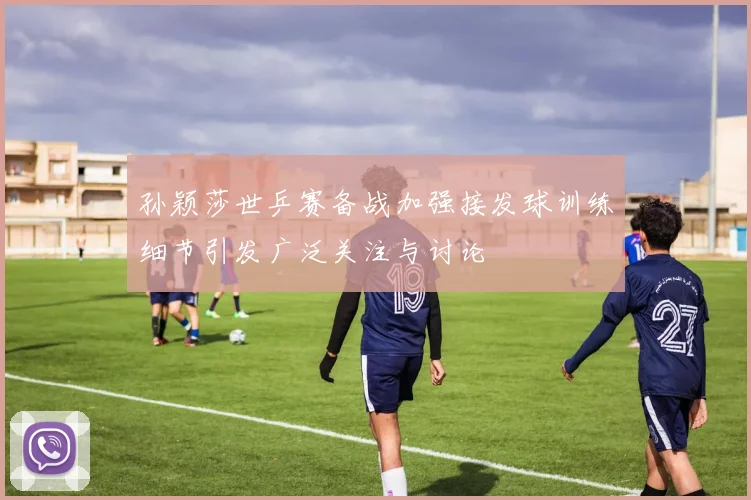 孙颖莎世乒赛备战加强接发球训练细节引发广泛关注与讨论