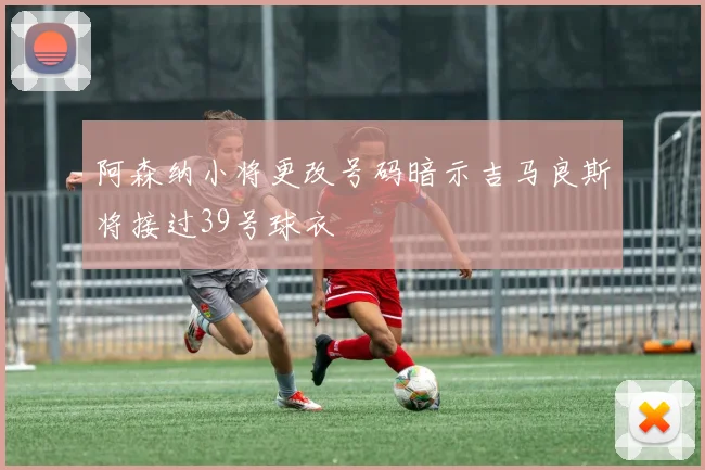 阿森纳小将更改号码暗示吉马良斯将接过39号球衣