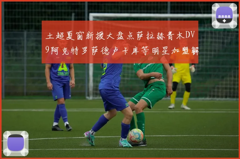 土超夏窗新援大盘点萨拉赫青木DV9阿克特罗萨德卢卡库等明星加盟解析