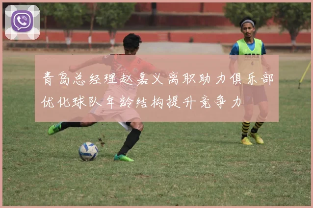 青岛总经理赵嘉义离职助力俱乐部优化球队年龄结构提升竞争力