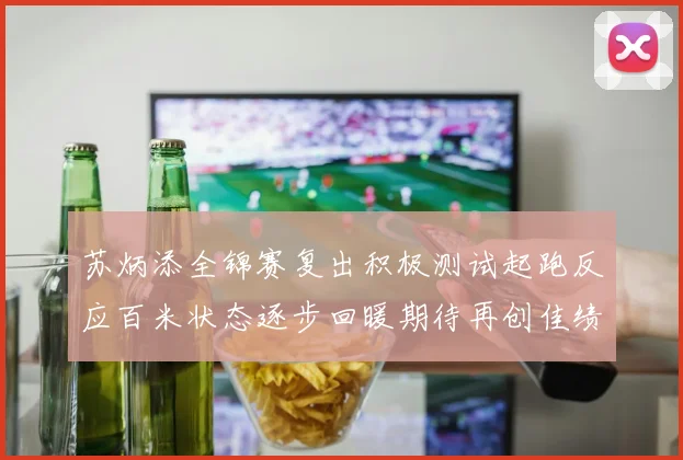 苏炳添全锦赛复出积极测试起跑反应百米状态逐步回暖期待再创佳绩